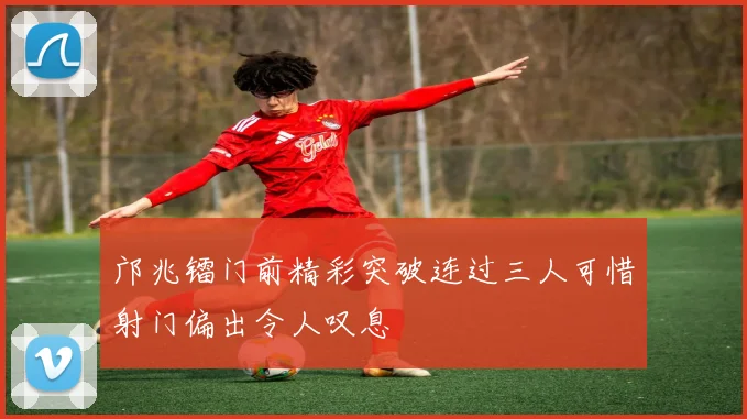 邝兆镭门前精彩突破连过三人可惜射门偏出令人叹息