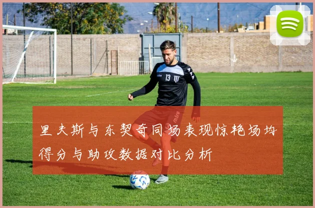 里夫斯与东契奇同场表现惊艳场均得分与助攻数据对比分析