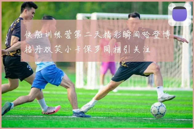 快船训练营第二天精彩瞬间哈登博格丹欢笑小卡保罗同框引关注